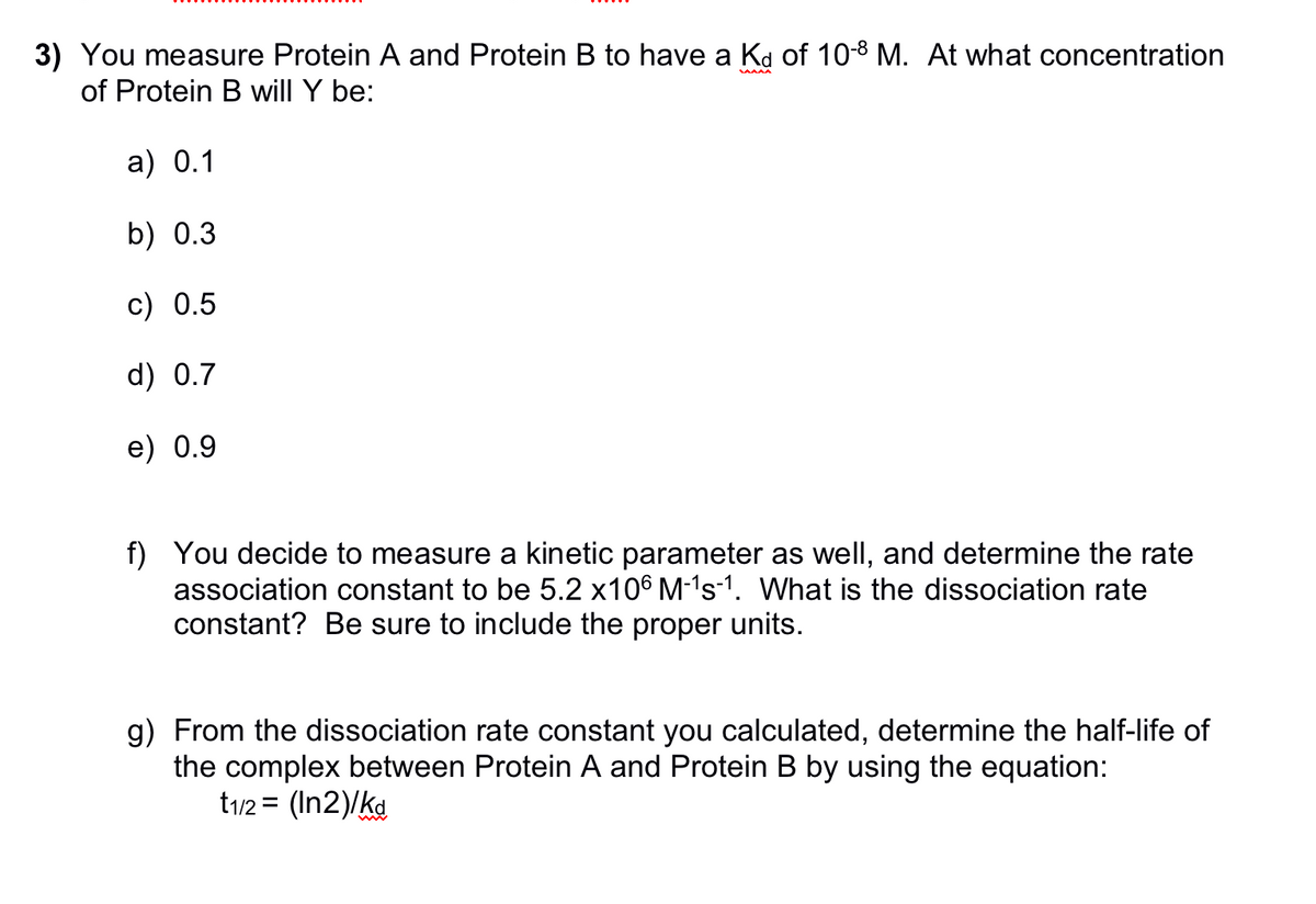 3) You measure Protein A and Protein B to have a Kd of 10-8 M. At what concentration
of Protein B will Y be:
a) 0.1
b) 0.3
c) 0.5
d) 0.7
e) 0.9
f) You decide to measure a kinetic parameter as well, and determine the rate
association constant to be 5.2 x106 M-¹s-1. What is the dissociation rate
constant? Be sure to include the proper units.
g) From the dissociation rate constant you calculated, determine the half-life of
the complex between Protein A and Protein B by using the equation:
t1/2 = (In2)/kd
