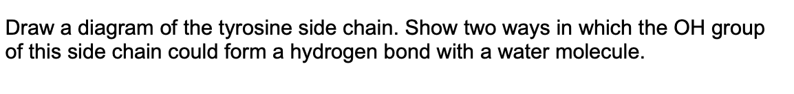 Draw a diagram of the tyrosine side chain. Show two ways in which the OH group
of this side chain could form a hydrogen bond with a water molecule.