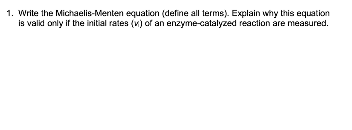 1. Write the Michaelis-Menten equation (define all terms). Explain why this equation
is valid only if the initial rates (vi) of an enzyme-catalyzed reaction are measured.