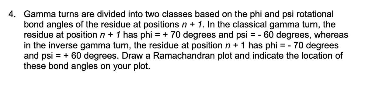 4. Gamma turns are divided into two classes based on the phi and psi rotational
bond angles of the residue at positions n + 1. In the classical gamma turn, the
residue at position n + 1 has phi = + 70 degrees and psi = -60 degrees, whereas
in the inverse gamma turn, the residue at position n + 1 has phi = - 70 degrees
and psi = + 60 degrees. Draw a Ramachandran plot and indicate the location of
these bond angles on your plot.