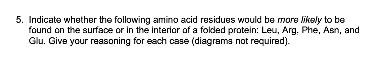 5. Indicate whether the following amino acid residues would be more likely to be
found on the surface or in the interior of a folded protein: Leu, Arg, Phe, Asn, and
Glu. Give your reasoning for each case (diagrams not required).