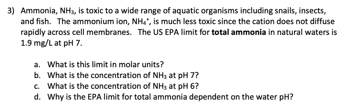 3) Ammonia, NH3, is toxic to a wide range of aquatic organisms including snails, insects,
and fish. The ammonium ion, NH4", is much less toxic since the cation does not diffuse
rapidly across cell membranes. The US EPA limit for total ammonia in natural waters is
1.9 mg/L at pH 7.
a. What is this limit in molar units?
b. What is the concentration of NH3 at pH 7?
c. What is the concentration of NH3 at pH 6?
d. Why is the EPA limit for total ammonia dependent on the water pH?
