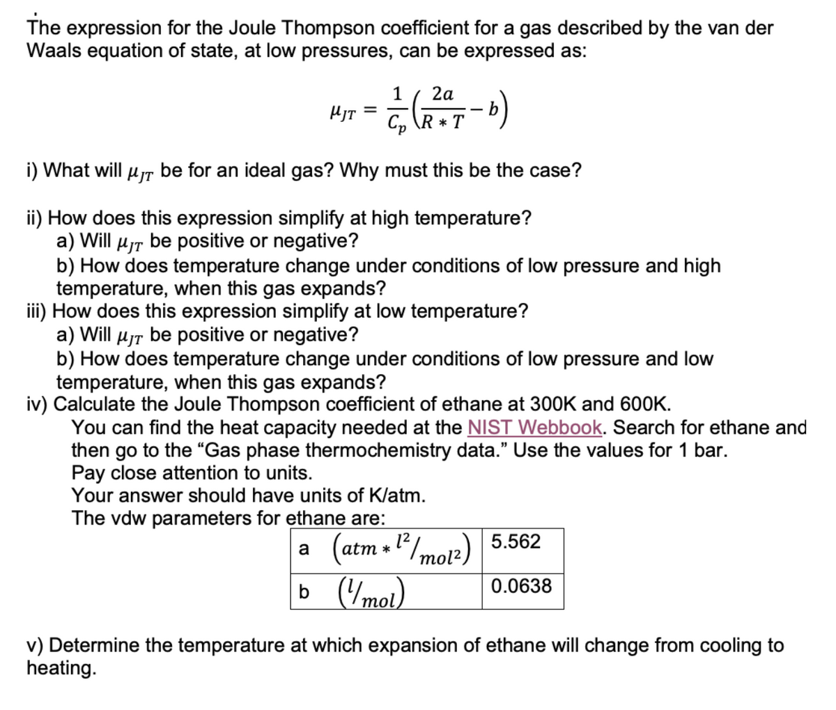 The expression for the Joule Thompson coefficient for a gas described by the van der
Waals equation of state, at low pressures, can be expressed as:
1 2a
-—- (2017-b)
Cp\R* T
i) What will μT be for an ideal gas? Why must this be the case?
ii) How does this expression simplify at high temperature?
a) Will μT be positive or negative?
b) How does temperature change under conditions of low pressure and high
temperature, when this gas expands?
iii) How does this expression simplify at low temperature?
a) Will μT be positive or negative?
b) How does temperature change under conditions of low pressure and low
temperature, when this gas expands?
iv) Calculate the Joule Thompson coefficient of ethane at 300K and 600K.
HJT
=
You can find the heat capacity needed at the NIST Webbook. Search for ethane and
then go to the "Gas phase thermochemistry data." Use the values for 1 bar.
Pay close attention to units.
Your answer should have units of K/atm.
The vdw parameters for ethane are:
a
(atm*1²/mo12) 5.562
b (1/mol)
0.0638
v) Determine the temperature at which expansion of ethane will change from cooling to
heating.