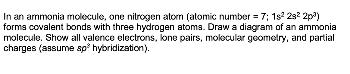 In an ammonia molecule, one nitrogen atom (atomic number = 7; 1s² 2s²2p³)
forms covalent bonds with three hydrogen atoms. Draw a diagram of an ammonia
molecule. Show all valence electrons, lone pairs, molecular geometry, and partial
charges (assume sp³ hybridization).