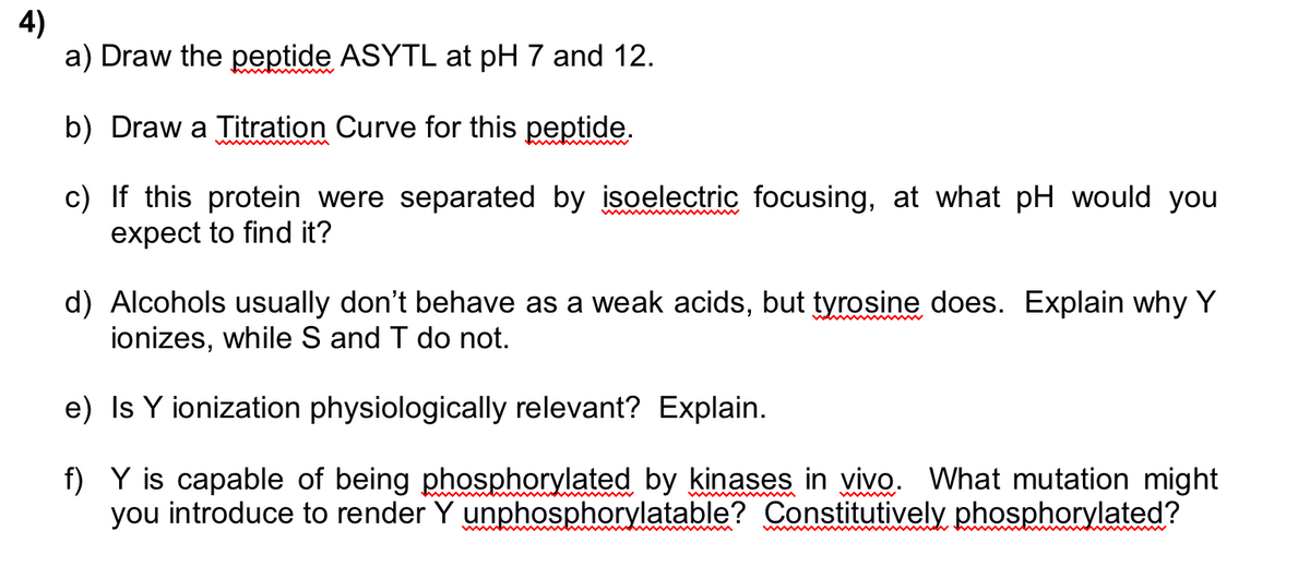 4)
a) Draw the peptide ASYTL at pH 7 and 12.
b) Draw a Titration Curve for this peptide.
c) If this protein were separated by isoelectric focusing, at what pH would you
expect to find it?
d) Alcohols usually don't behave as a weak acids, but tyrosine does. Explain why Y
ionizes, while S and T do not.
e) Is Y ionization physiologically relevant? Explain.
f)
Y is capable of being phosphorylated by kinases in vivo. What mutation might
you introduce to render Y unphosphorylatable? Constitutively phosphorylated?