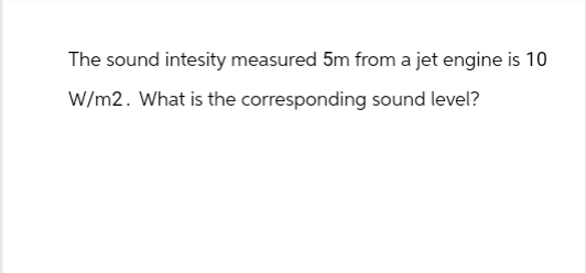 The sound intesity measured 5m from a jet engine is 10
W/m2. What is the corresponding sound level?