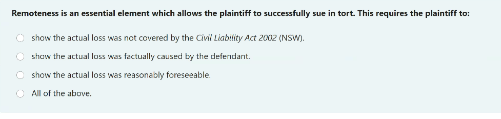 Remoteness is an essential element which allows the plaintiff to successfully sue in tort. This requires the plaintiff to:
O show the actual loss was not covered by the Civil Liability Act 2002 (NSW).
O show the actual loss was factually caused by the defendant.
O show the actual loss was reasonably foreseeable.
O All of the above.

