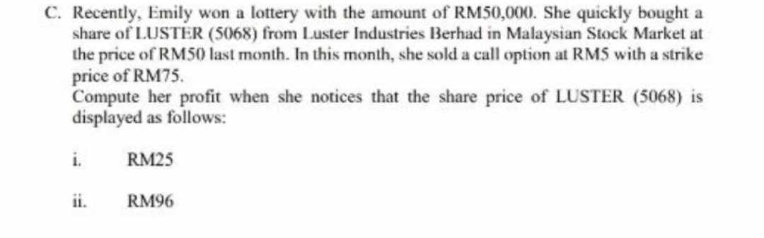 C. Recently, Emily won a lottery with the amount of RM50,000. She quickly bought a
share of LUSTER (5068) from Luster Industries Berhad in Malaysian Stock Market at
the price of RM50 last month. In this month, she sold a call option at RMS with a strike
price of RM75.
Compute her profit when she notices that the share price of LUSTER (5068) is
displayed as follows:
RM25
i.
RM96