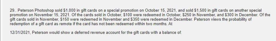 29.. Peterson Photoshop sold $1,000 in gift cards on a special promotion on October 15, 2021, and sold $1,500 in gift cards on another special
promotion on November 15, 2021. Of the cards sold in October, $100 were redeemed in October, $250 in November, and $300 in December. Of the
gift cards sold in November, $150 were redeemed in November and $350 were redeemed in December. Peterson views the probability of
redemption of a gift card as remote if the card has not been redeemed within two months. At
12/31/2021, Peterson would show a deferred revenue account for the gift cards with a balance of: