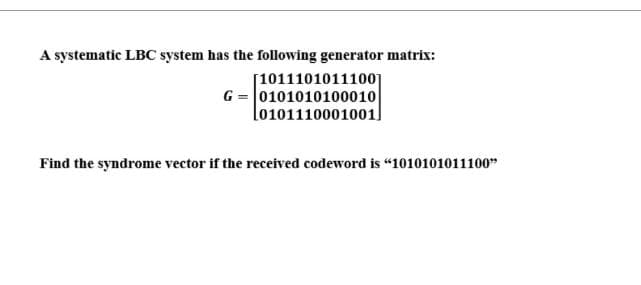 A systematic LBC system has the following generator matrix:
[10111010111001
G= 0101010100010
0101110001001
Find the syndrome vector if the received codeword is "1010101011100"