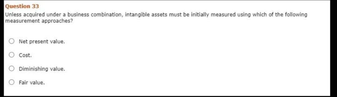 Question 33
Unless acquired under a business combination, intangible assets must be initially measured using which of the following
measurement approaches?
O Net present value.
Cost.
O Diminishing value.
Fair value.
