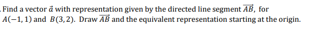 Find a vector å with representation given by the directed line segment AB, for
A(-1,1) and B(3,2). Draw AB and the equivalent representation starting at the origin.

