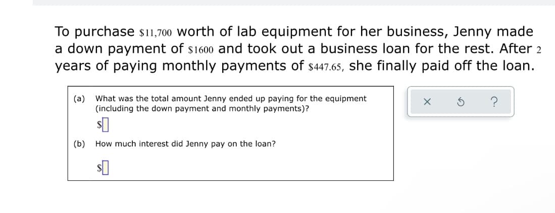 To purchase sı1,700 worth of lab equipment for her business, Jenny made
a down payment of s1600 and took out a business loan for the rest. After 2
years of paying monthly payments of $447.65, she finally paid off the loan.
(а)
What was the total amount Jenny ended up paying for the equipment
(including the down payment and monthly payments)?
(b)
How much interest did Jenny pay on the loan?
