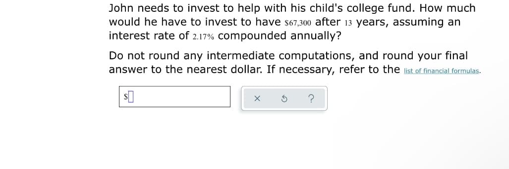 John needs to invest to help with his child's college fund. How much
would he have to invest to have s67,30o after 13 years, assuming an
interest rate of 2.17% compounded annually?
Do not round any intermediate computations, and round your final
answer to the nearest dollar. If necessary, refer to the list of financial formulas.
?

