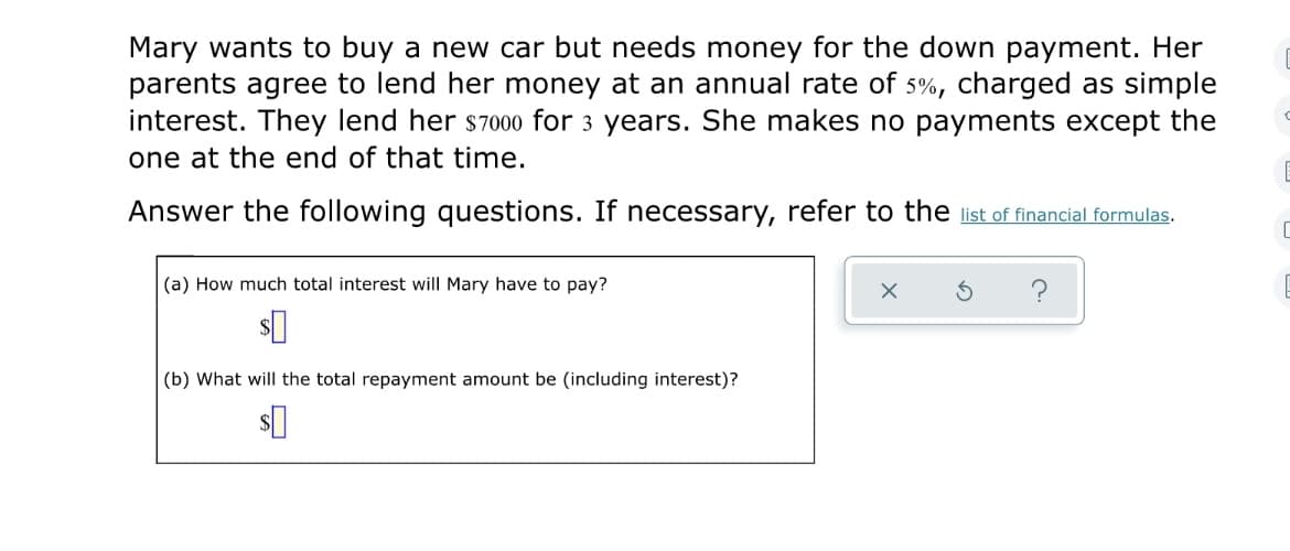 Mary wants to buy a new car but needs money for the down payment. Her
parents agree to lend her money at an annual rate of 5%, charged as simple
interest. They lend her s7000 for 3 years. She makes no payments except the
one at the end of that time.
Answer the following questions. If necessary, refer to the list of financial formulas.
(a) How much total interest will Mary have to pay?
(b) What will the total repayment amount be (including interest)?
