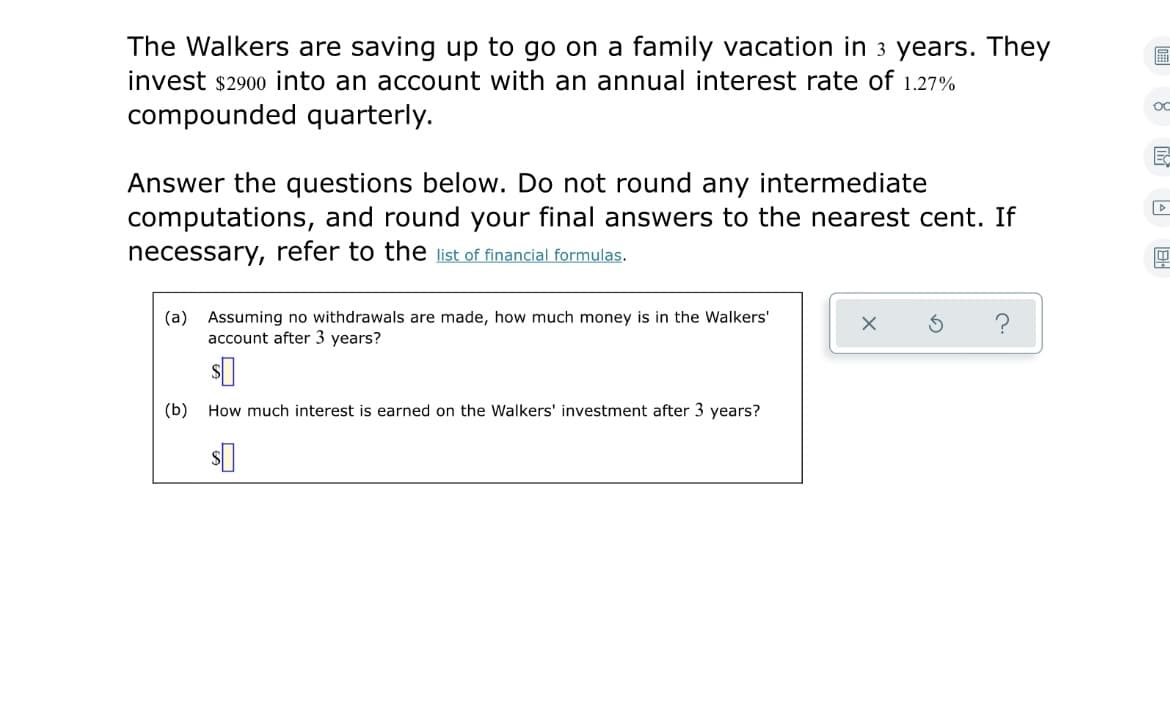 The Walkers are saving up to go on a family vacation in 3 years. They
invest $2900 into an account with an annual interest rate of 1.27%
OC
compounded quarterly.
Answer the questions below. Do not round any intermediate
computations, and round your final answers to the nearest cent. If
necessary,
refer to the list of financial formulas.
(a) Assuming no withdrawals are made, how much money is in the Walkers'
account after 3 years?
(b)
How much interest is earned on the Walkers' investment after 3 years?
