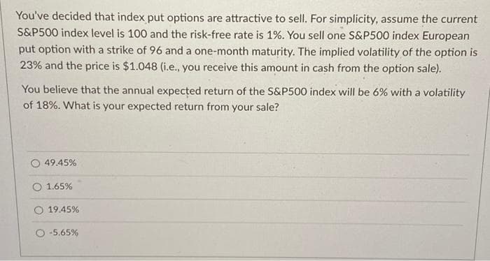You've decided that index put options are attractive to sell. For simplicity, assume the current
S&P500 index level is 100 and the risk-free rate is 1%. You sell one S&P500 index European
put option with a strike of 96 and a one-month maturity. The implied volatility of the option is
23% and the price is $1.048 (i.e., you receive this amount in cash from the option sale).
You believe that the annual expected return of the S&P500 index will be 6% with a volatility
of 18%. What is your expected return from your sale?
49.45%
O 1.65%
19.45%
O -5.65%
