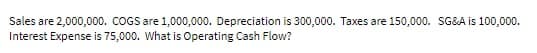 Sales are 2,000,000. COGS are 1,000,000. Depreciation is 300,000. Taxes are 150,000. SG&A is 100,000.
Interest Expense is 75,000. What is Operating Cash Flow?