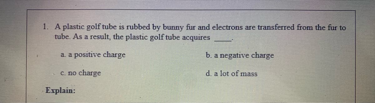 1. A plastic golf tube is rubbed by bunny fur and electrons are transferred from the fur to
tube. As a result, the plastic golf tube acquires
a. a positive charge
b. a negative charge
C. no charge
d. a lot of mass
Explain:
