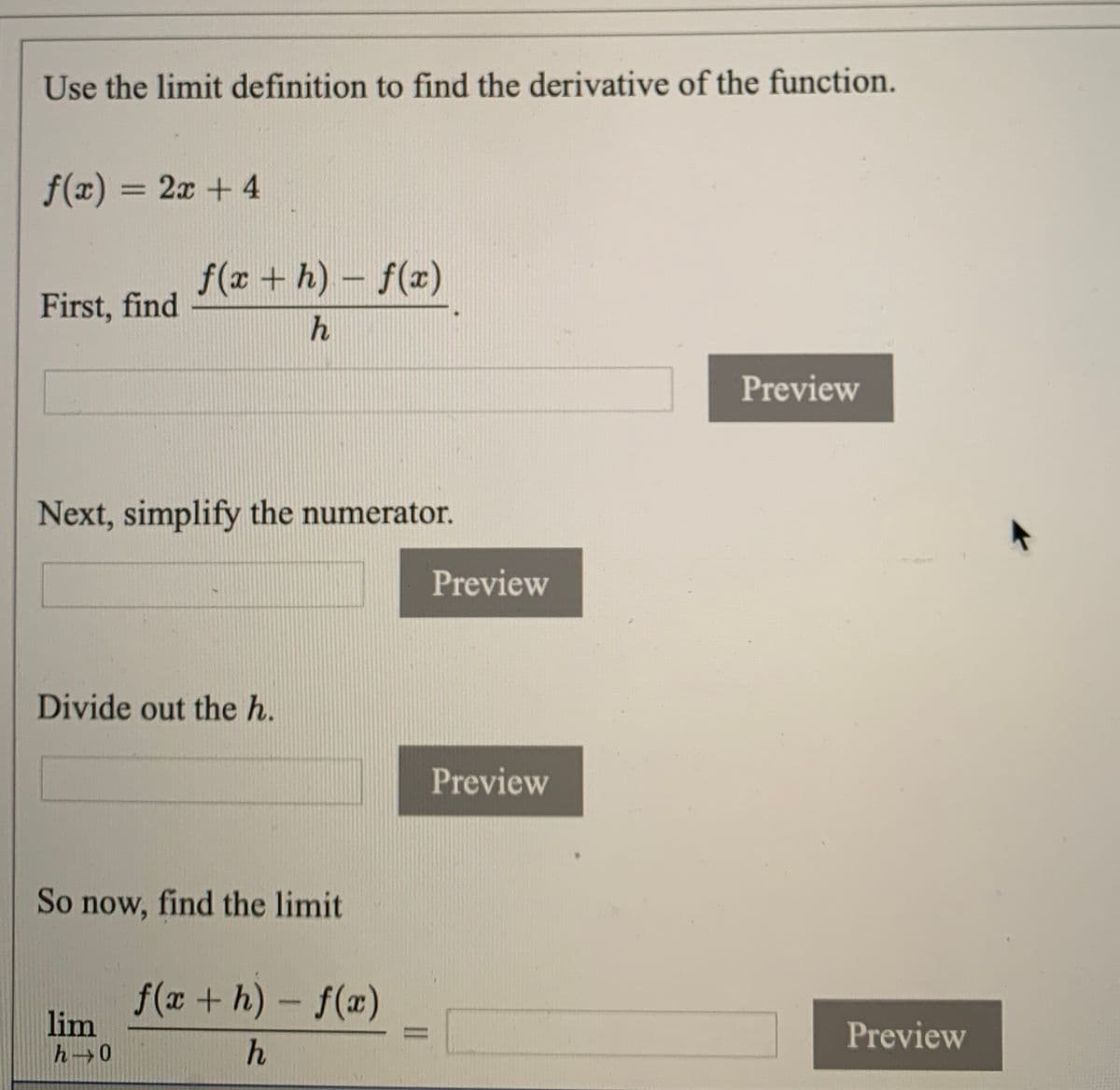 Use the limit definition to find the derivative of the function.
f(x) = 2x + 4
f(r + h)- f(x)
First, find
h
Preview
Next, simplify the numerator.
Preview
Divide out the h.
Preview
So now, find the limit
f(x + h) - f(æ)
lim
h 0
%3D
Preview

