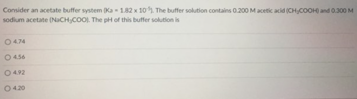 Consider an acetate buffer system (Ka = 1.82 x 10 ). The buffer solution contains 0.200 M acetic acid (CH;COOH) and 0.300 M
sodium acetate (NACH;COO). The pH of this buffer solution is
O 4.74
O 4.56
O 4.92
O 4.20

