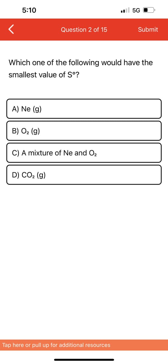 5:10
A) Ne (g)
B) O₂ (g)
Question 2 of 15
Which one of the following would have the
smallest value of Sº?
C) A mixture of Ne and O₂
D) CO₂ (g)
.5G
Tap here or pull up for additional resources
Submit