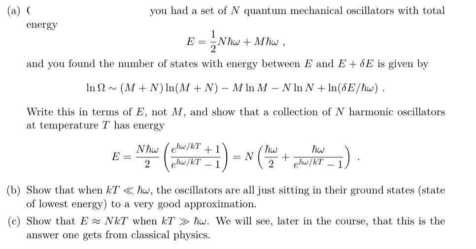(a)
you had a set of N quantum mechanical oscillators with total
energy
1
E =
Nhw + Mhw,
and you found the number of states with energy between E and E + 8E is given by
In N~ (M + N) In(M + N)
- M In M – N In N + In(§E/hw) .
Write this in terms of E, not M, and show that a collection of N harmonic oscillators
at temperature T has energy
ehw/kT
1
= N
hw
E =
2
elw /kT – 1
ehw/kT – 1
(b) Show that when kT < hw, the oscillators are all just sitting in their ground states (state
of lowest energy) to a very good approximation.
(c) Show that E - NkT when kT > ħw. We will see, later in the course, that this is the
answer one gets from classical physics.
