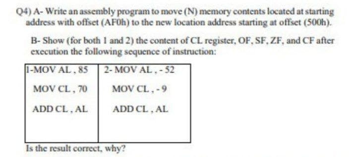 Q4) A- Write an assembly program to move (N) memory contents located at starting
address with offset (AF0H) to the new location address starting at offset (500h).
B- Show (for both I and 2) the content of CL register, OF, SF, ZF, and CF after
execution the following sequence of instruction:
1-MOV AL, 85
2- MOV AL,-52
MOV CL, 70
MOV CL, -9
ADD CL, AL
ADD CL, AL
Is the result correct, why?
