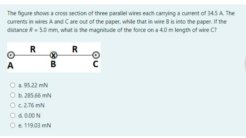 The figure shows a cross section of three parallel wires each carrying a current of 34.5 A. The
currents in wires A and C are out of the paper, while that in wire B is into the paper. If the
distance R = 5.0 mm, what is the magnitude of the force on a 4.0 m length of wire C?
R
R
А
В
a. 95.22 mN
O b. 285.66 mN
O c. 2.76 mN
O d. 0.00 N
е. 119.03 mN
