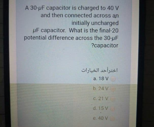 A 30-uF capacitor is charged to 40 V
and then connected across an
initially uncharged
µF capacitor. What is the final-20
potential difference across the 30-uF
?capacitor
اخترأحد الخيارات
a. 18 V
b. 24 V
C. 21 V
d. 15 V
e. 40 V
