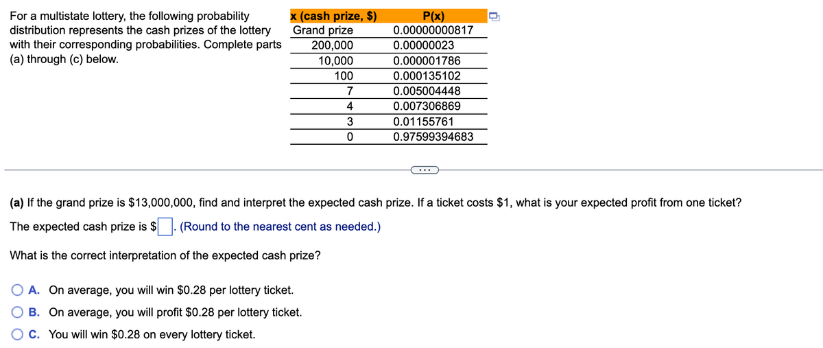 For a multistate lottery, the following probability
distribution represents the cash prizes of the lottery
with their corresponding probabilities. Complete parts
(a) through (c) below.
x (cash prize, $)
Grand prize
P(x)
0.00000000817
200,000
0.00000023
10,000
0.000001786
100
0.000135102
7
0.005004448
4
0.007306869
0.01155761
0.97599394683
(a) If the grand prize is $13,000,000, find and interpret the expected cash prize. If a ticket costs $1, what is your expected profit from one ticket?
The expected cash prize is $ |: (Round to the nearest cent as needed.)
What is the correct interpretation of the expected cash prize?
A. On average, you will win $0.28 per lottery ticket.
B. On average, you will profit $0.28 per lottery ticket.
C. You will win $0.28 on every lottery ticket.
