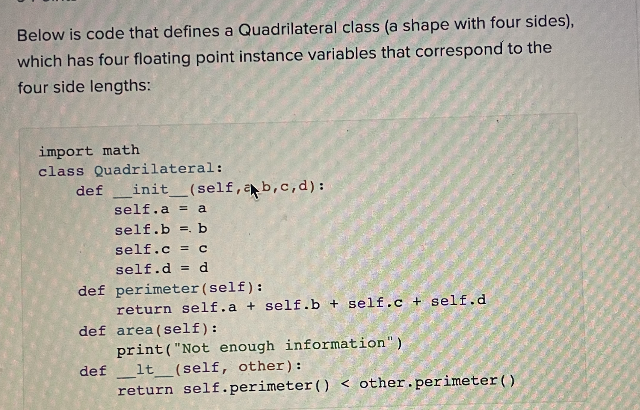 Below is code that defines a Quadrilateral class (a shape with four sides),
which has four floating point instance variables that correspond to the
four side lengths:
import math
class Quadrilateral:
definit__(self, ab,c,d):
self.a = a
self.b = b
self.c = c
self.d = d
def perimeter (self):
return self.a + self.b + self.c + self.d
def area (self):
def
print("Not enough information")
1t (self, other):
return self.perimeter () < other.perimeter()