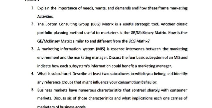 1. Explain the importance of needs, wants, and demands and how these frame marketing:
Activities
2. The Boston Consulting Group (BCG) Matrix is a useful strategic tool. Another classic
portfolio planning method useful to marketers is the GE/McKinsey Matrix. How is the
GE/McKinsey Matrix similar to and different from the BCG Matrix?
3. A marketing information system (MIS) is essence intervenes between the marketing
environment and the marketing manager. Discuss the four basic subsystem of an MIS and
indicate how each subsystem's information could benefit a marketing manager.
4. What is subculture? Describe at least two subcultures to which you belong and identify
any reference groups that might influence your consumption behavior.
5. Business markets have numerous characteristics that contrast sharply with consumer
markets. Discuss six of those characteristics and what implications each one carries of
marketers of business goods