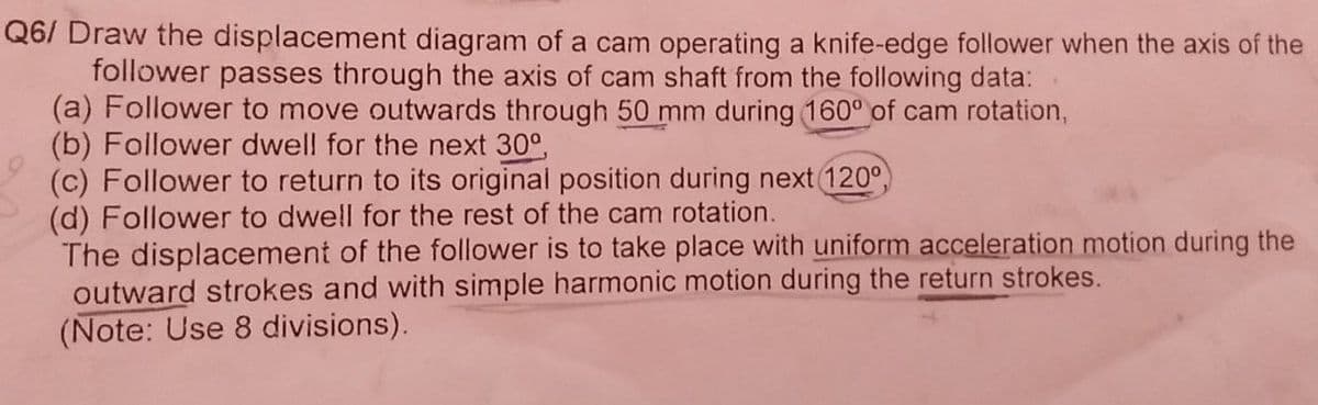 Q6/ Draw the displacement diagram of a cam operating a knife-edge follower when the axis of the
follower passes through the axis of cam shaft from the following data:
(a) Follower to move outwards through 50 mm during 160° of cam rotation,
(b) Follower dwell for the next 30°,
(c) Follower to return to its original position during next 120°
(d) Follower to dwell for the rest of the cam rotation.
The displacement of the follower is to take place with uniform acceleration motion during the
outward strokes and with simple harmonic motion during the return strokes.
(Note: Use 8 divisions).