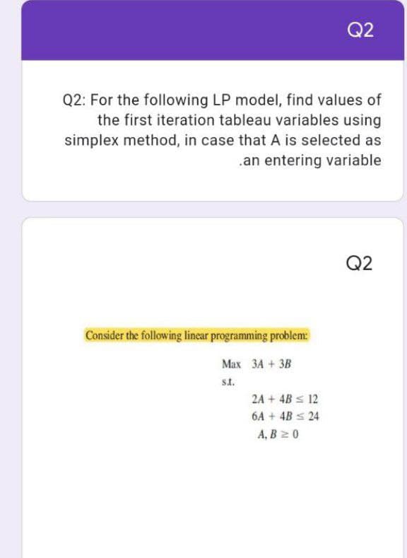 Q2
Q2: For the following LP model, find values of
the first iteration tableau variables using
simplex method, in case that A is selected as
.an entering variable
Q2
Consider the following linear programming problem:
Max 3A + 3B
s.t.
2A + 4B ≤ 12
6A + 4B ≤ 24
A, B ≥ 0