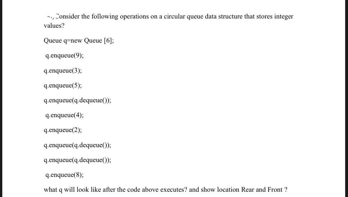 ..., Consider the following operations on a circular queue data structure that stores integer
values?
Queue q-new Queue [6];
q.enqueue(9);
q.enqueue (3);
q.enqueue(5);
q.enqueue(q.dequeue());
q.enqueue(4);
q.enqueue (2);
q.enqueue(q.dequeue());
q.enqueue(q.dequeue());
q.enqueue(8);
what q will look like after the code above executes? and show location Rear and Front ?
