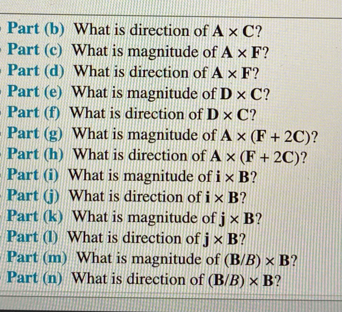 Part (b) What is direction of A x C?
Part (c) What is magnitude of A x F?
- Part (d) What is direction of A x F?
- Part (e) What is magnitude of D x C?
Part (f) What is direction of D x C?
Part (g) What is magnitude of A x (F + 2C)?
Part (h) What is direction of A x (F + 2C)?
Part (i) What is magnitude of ix B?
Part (j) What is direction of ix B?
Part (k) What is magnitude of j x B?
Part (1) What is direction of j x B?
Part (m) What is magnitude of (B/B) × B?
Part (n) What is direction of (B/B) × B?
