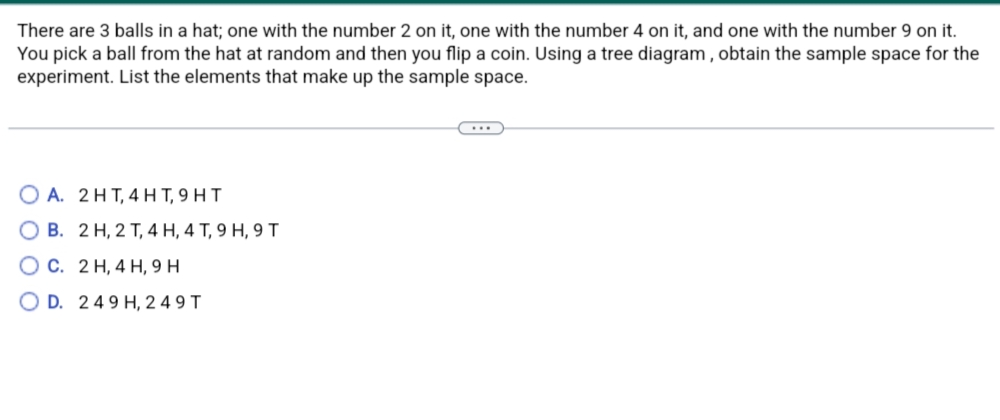 There are 3 balls in a hat; one with the number 2 on it, one with the number 4 on it, and one with the number 9 on it.
You pick a ball from the hat at random and then you flip a coin. Using a tree diagram, obtain the sample space for the
experiment. List the elements that make up the sample space.
OA. 2 HT, 4HT,9HT
OB. 2 H, 2 T, 4 H, 4 T, 9 H, 9 T
OC. 2 H, 4 H, 9 H
OD. 249 H, 249 T