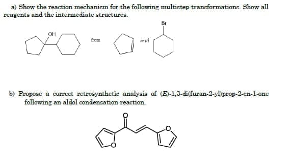 a) Show the reaction mechanism for the following multistep transformations. Show all
reagents and the intermediate structures.
Br
OH
from
and
b) Propose a correct retrosynthetic analysis of (E)-1,3-di(furan-2-yl)prop-2-en-1-one
following an aldol condensation reaction.
