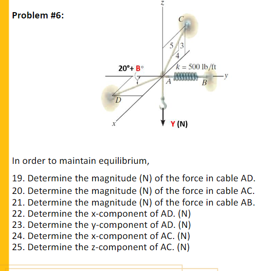 Problem #6:
C
53
20°+ B°
k = 500 lb/ft
-y
A
B
Y (N)
In order to maintain equilibrium,
19. Determine the magnitude (N) of the force in cable AD.
20. Determine the magnitude (N) of the force in cable AC.
21. Determine the magnitude (N) of the force in cable AB.
22. Determine the x-component of AD. (N)
23. Determine the y-component of AD. (N)
24. Determine the x-component of AC. (N)
25. Determine the z-component of AC. (N)
