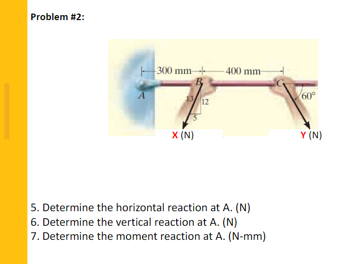 Problem #2:
- 300 mm-
- 400 mm-
A
13 12
60°
X (N)
Y (N)
5. Determine the horizontal reaction at A. (N)
6. Determine the vertical reaction at A. (N)
7. Determine the moment reaction at A. (N-mm)
