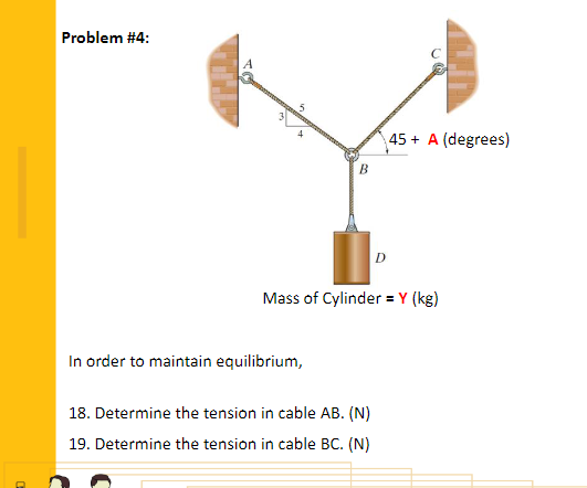 Problem #4:
45 + A (degrees)
B.
Mass of Cylinder = Y (kg)
In order to maintain equilibrium,
18. Determine the tension in cable AB. (N)
19. Determine the tension in cable BC. (N)

