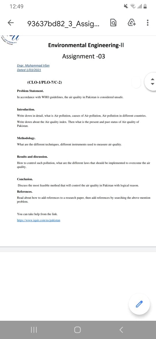 12:49
93637bd82_3_Assig...
UNIVE
Environmental Engineering-Il
Assignment -03
Engr. Muhammad Irfan
Dated 1/03/2021
(CLO-1/PLO-7/C-2)
Problem Statement.
In accordance with WHO guidelines, the air quality in Pakistan is considered unsafe.
Introduction.
Write down in detail, what is Air pollution, causes of Air pollution, Air pollution in different countries.
Write down about the Air quality index. Then what is the present and past status of Air quality of
Pakistan.
Methodology.
What are the different techniques, different instruments used
measure air quality.
Results and discussion.
How to control such pollution, what are the different laws that should
quality.
implemented to overcome the air
Conclusion.
Discuss the most feasible method that will control the air quality in Pakistan with logical reason.
References.
Read about how to add references to a research paper, then add references by searching the above mention
problem.
You can take help from the link.
https://www.igair.com/us/pakistan
II
