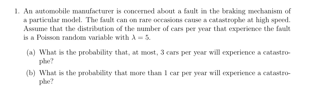 1. An automobile manufacturer is concerned about a fault in the braking mechanism of
a particular model. The fault can on rare occasions cause a catastrophe at high speed.
Assume that the distribution of the number of cars per year that experience the fault
is a Poisson random variable with X = 5.
(a) What is the probability that, at most, 3 cars per year will experience a catastro-
phe?
(b) What is the probability that more than 1 car per year will experience a catastro-
phe?