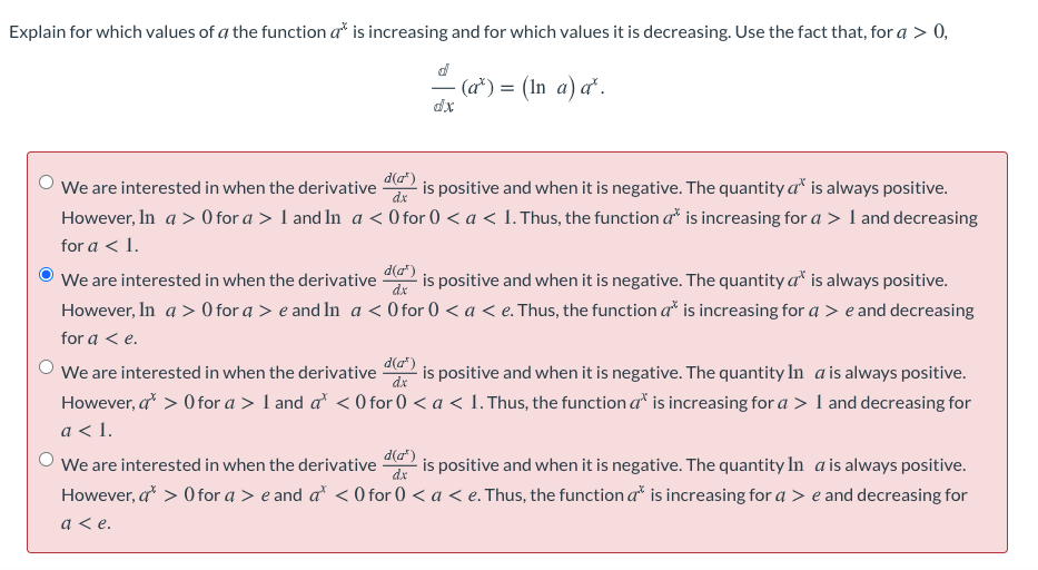 Explain for which values of a the function a* is increasing and for which values it is decreasing. Use the fact that, for a > 0,
(а*) %3D (In a) a'.
dx
'We are interested in when the derivative 2 is positive and when it is negative. The quantity a* is always positive.
However, In a > 0 for a > 1 and In a < 0 for 0 < a < 1.Thus, the function a* is increasing for a > I and decreasing
dx
for a < 1.
d(a")
We are interested in when the derivative
dx
is positive and when it is negative. The quantity a* is always positive.
However, In a > 0 for a > e and In a < 0 for 0 < a < e. Thus, the function a* is increasing for a > e and decreasing
for a < e.
d(a")
We are interested in when the derivative
dx
is positive and when it is negative. The quantity In a is always positive.
However, a > O for a > 1 and a < 0 for 0 < a < 1. Thus, the function a" is increasing for a > I and decreasing for
a < 1.
d(a")
dx
We are interested in when the derivative
However, a > O for a > e and a < 0 for 0 < a < e. Thus, the function a* is increasing for a > e and decreasing for
is positive and when it is negative. The quantity In a is always positive.
a < e.
