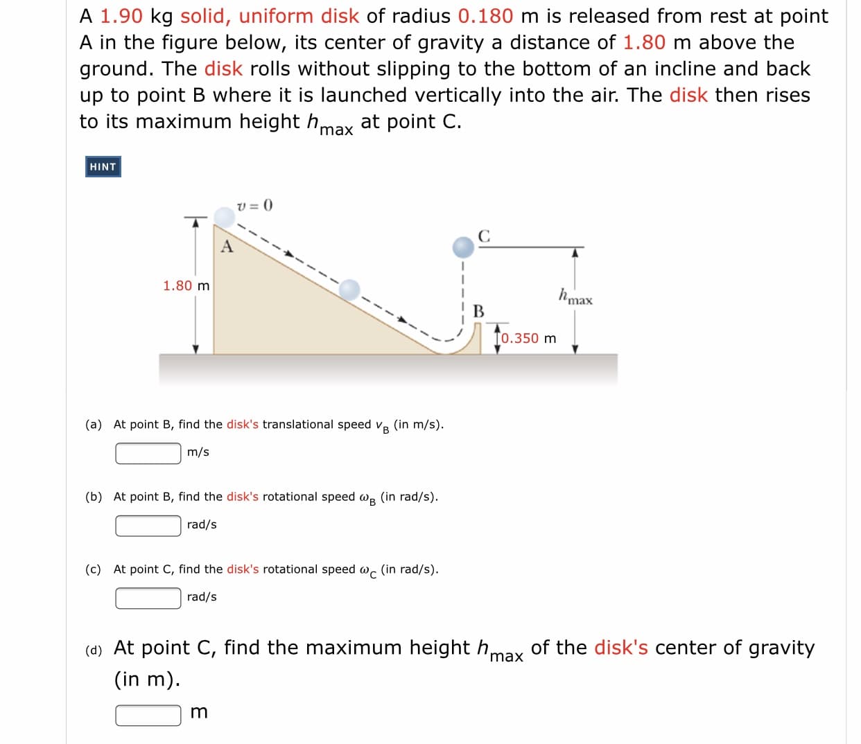 A 1.90 kg solid, uniform disk of radius 0.180 m is released from rest at point
A in the figure below, its center of gravity a distance of 1.80 m above the
ground. The disk rolls without slipping to the bottom of an incline and back
up to point B where it is launched vertically into the air. The disk then rises
to its maximum height h at point C.
max
HINT
V = ()
C
A
1.80 m
hmax
To.350 m
(a) At point B, find the disk's translational speed v.
(in m/s).
m/s
(b) At point B, find the disk's rotational speed we (in rad/s).
rad/s
(c) At point C, find the disk's rotational speed w. (in rad/s).
rad/s
