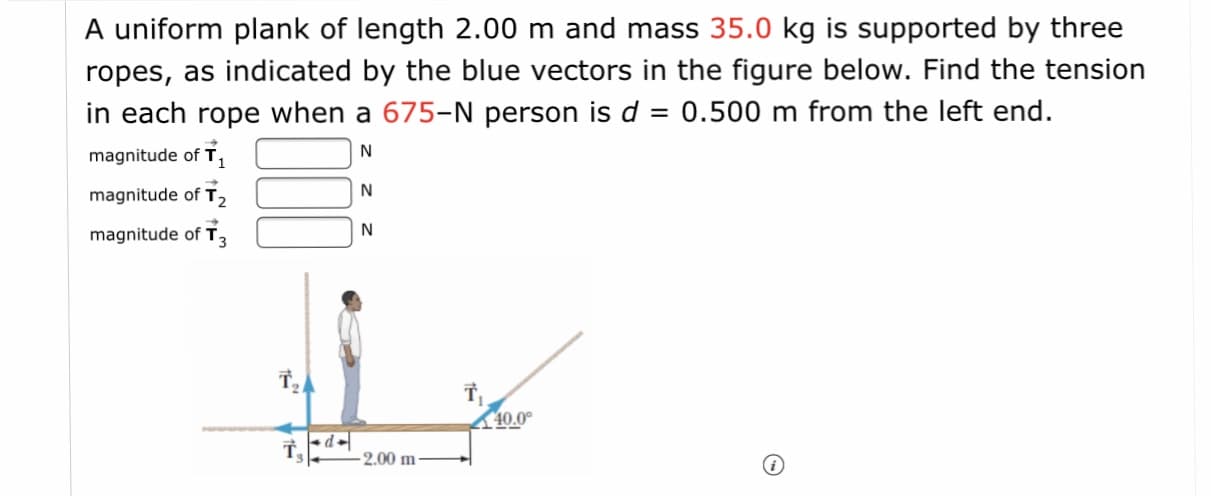 A uniform plank of length 2.00 m and mass 35.0 kg is supported by three
ropes, as indicated by the blue vectors in the figure below. Find the tension
in each rope when a 675-N person is d = 0.500 m from the left end.

