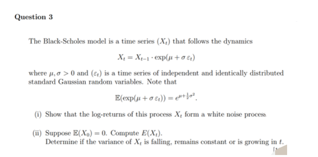Question 3
The Black-Scholes model is a time series (X₂) that follows the dynamics
X₁ = X₁-1*exp(μ+0€)
where μ, >0 and () is a time series of independent and identically distributed
standard Gaussian random variables. Note that
E(exp(μ+σt)) = "¹+0²
(i) Show that the log-returns of this process X, form a white noise process
(ii) Suppose E(X) = 0. Compute E(X₂).
Determine if the variance of X, is falling, remains constant or is growing in t.