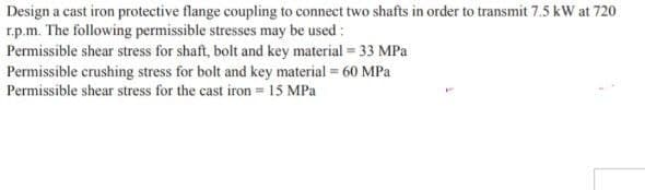 Design a cast iron protective flange coupling to connect two shafts in order to transmit 7.5 kW at 720
r.p.m. The following permissible stresses may be used:
Permissible shear stress for shaft, bolt and key material = 33 MPa
Permissible crushing stress for bolt and key material = 60 MPa
Permissible shear stress for the cast iron = 15 MPa
