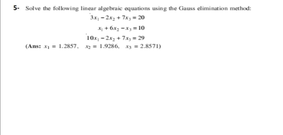 5- Solve the following linear algebraic equations using the Gauss elimination method:
3x, - 2x2 + 7x3 = 20
X + 6x2 -x3 = 10
10x1 - 2x2 + 7x3 = 29
(Ans: x1 = 1.2857, x2 = 1.9286, x3 = 2.8571)
